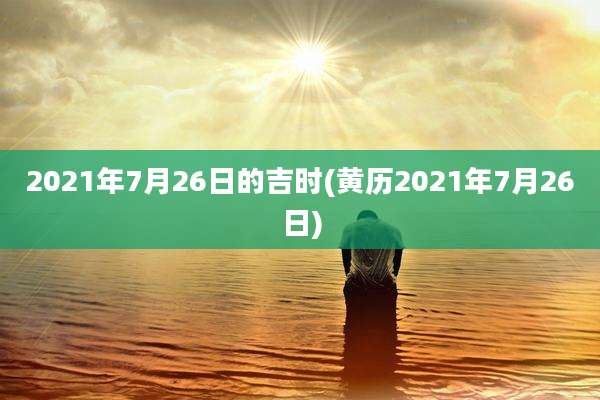 2021年7月26日的吉时(黄历2021年7月26日)