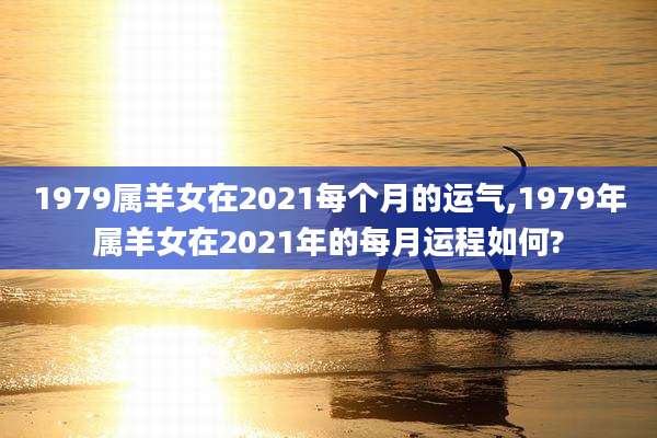 1979属羊女在2021每个月的运气,1979年属羊女在2021年的每月运程如何?
