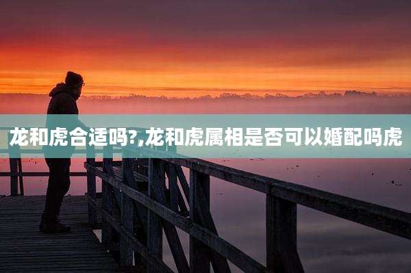 龙和虎合适吗?,龙和虎属相是否可以婚配吗虎