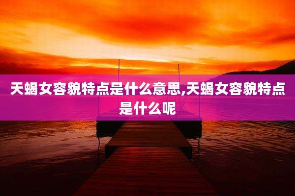 天蝎女容貌特点是什么意思,天蝎女容貌特点是什么呢