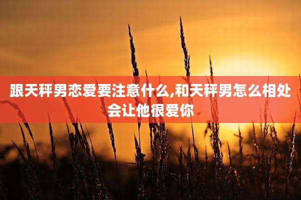 跟天秤男恋爱要注意什么,和天秤男怎么相处会让他很爱你