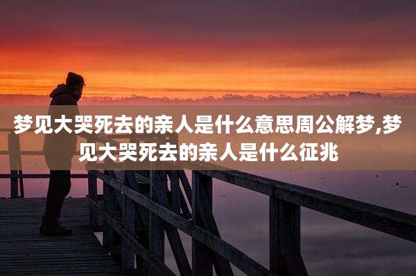 梦见大哭死去的亲人是什么意思周公解梦,梦见大哭死去的亲人是什么征兆