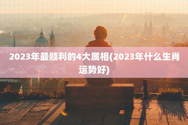 2023年最顺利的4大属相(2023年什么生肖运势好)