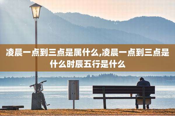凌晨一点到三点是属什么,凌晨一点到三点是什么时辰五行是什么