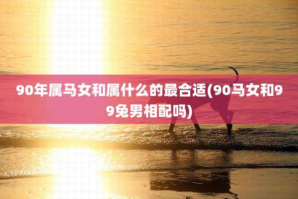 90年属马女和属什么的最合适(90马女和99兔男相配吗)