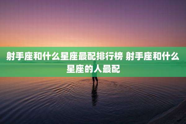 射手座和什么星座最配排行榜 射手座和什么星座的人最配