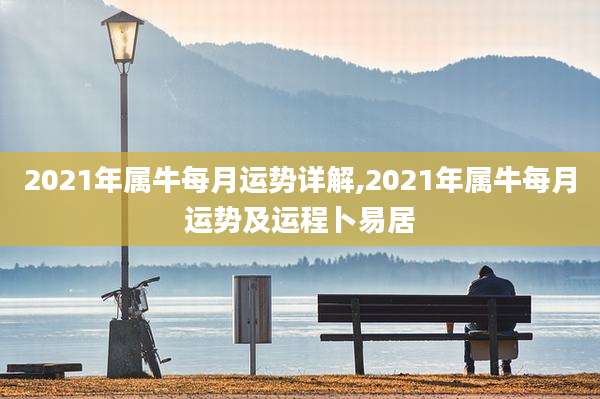 2021年属牛每月运势详解,2021年属牛每月运势及运程卜易居