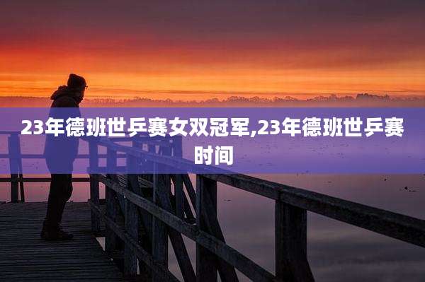 23年德班世乒赛女双冠军,23年德班世乒赛时间