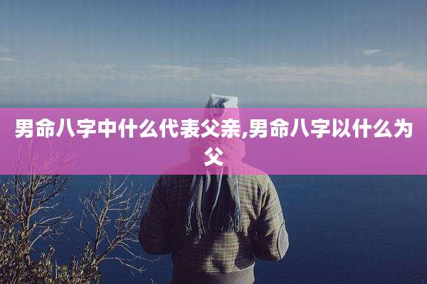 男命八字中什么代表父亲,男命八字以什么为父