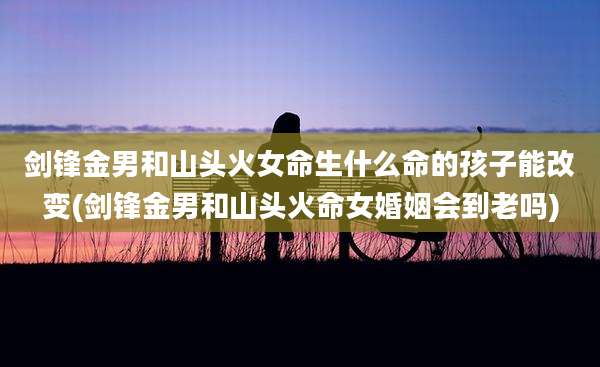 剑锋金男和山头火女命生什么命的孩子能改变(剑锋金男和山头火命女婚姻会到老吗)