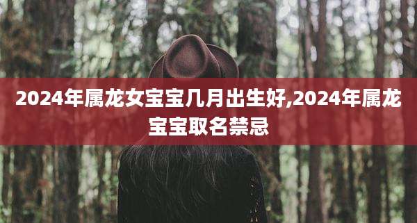 2024年属龙女宝宝几月出生好,2024年属龙宝宝取名禁忌
