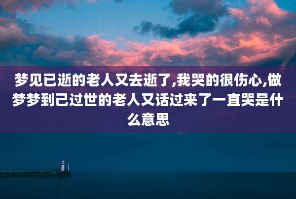 梦见已逝的老人又去逝了,我哭的很伤心,做梦梦到己过世的老人又话过来了一直哭是什么意思