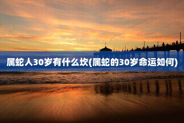属蛇人30岁有什么坎(属蛇的30岁命运如何)