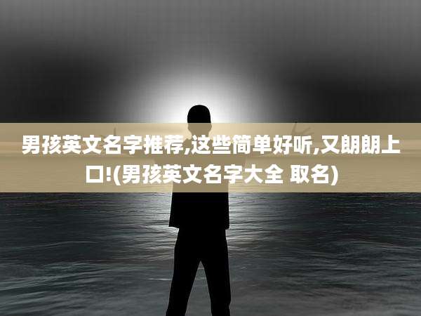 男孩英文名字推荐,这些简单好听,又朗朗上口!(男孩英文名字大全 取名)