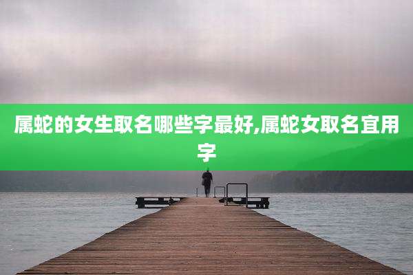 属蛇的女生取名哪些字最好,属蛇女取名宜用字