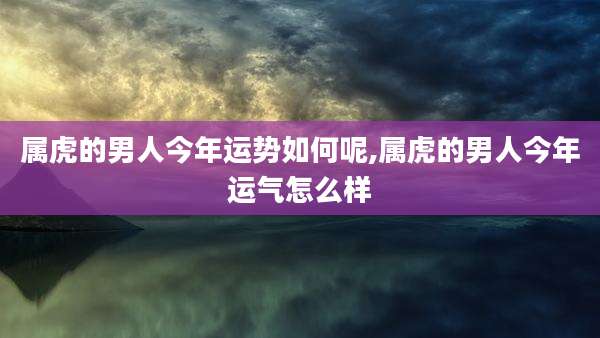 属虎的男人今年运势如何呢,属虎的男人今年运气怎么样