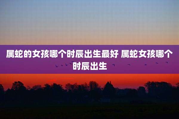 属蛇的女孩哪个时辰出生最好 属蛇女孩哪个时辰出生