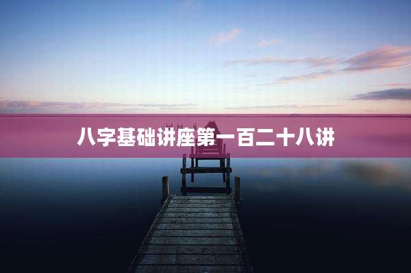 八字基础讲座第一百二十八讲