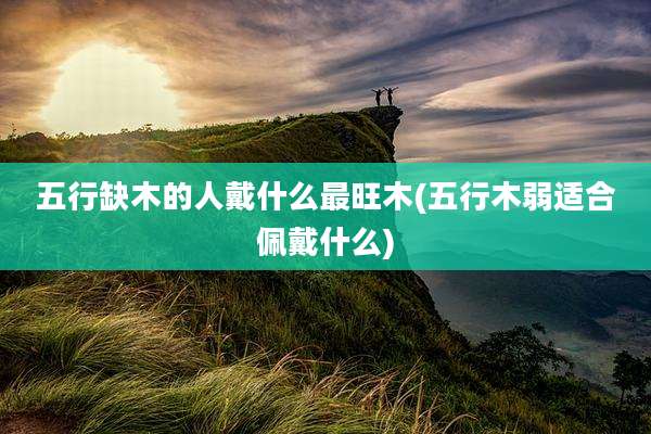 五行缺木的人戴什么最旺木(五行木弱适合佩戴什么)