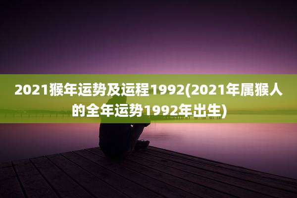 2021猴年运势及运程1992(2021年属猴人的全年运势1992年出生)