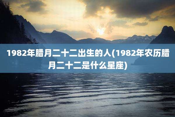 1982年腊月二十二出生的人(1982年农历腊月二十二是什么星座)