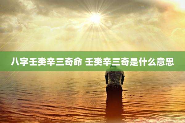 八字壬癸辛三奇命 壬癸辛三奇是什么意思