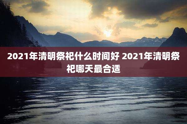 2021年清明祭祀什么时间好 2021年清明祭祀哪天最合适