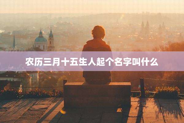 农历三月十五生人起个名字叫什么