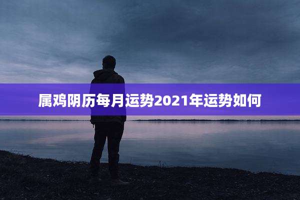 属鸡阴历每月运势2021年运势如何