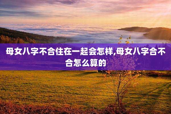 母女八字不合住在一起会怎样,母女八字合不合怎么算的