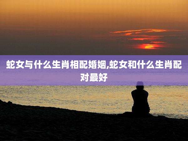 蛇女与什么生肖相配婚姻,蛇女和什么生肖配对最好