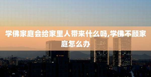 学佛家庭会给家里人带来什么吗,学佛不顾家庭怎么办