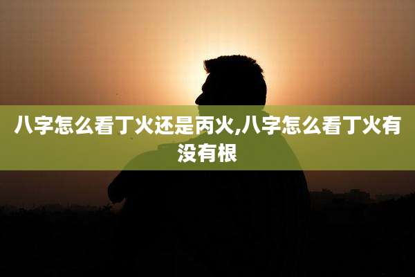 八字怎么看丁火还是丙火,八字怎么看丁火有没有根
