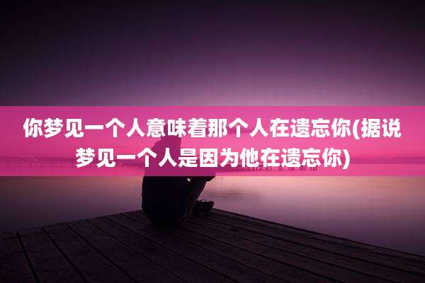 你梦见一个人意味着那个人在遗忘你(据说梦见一个人是因为他在遗忘你)