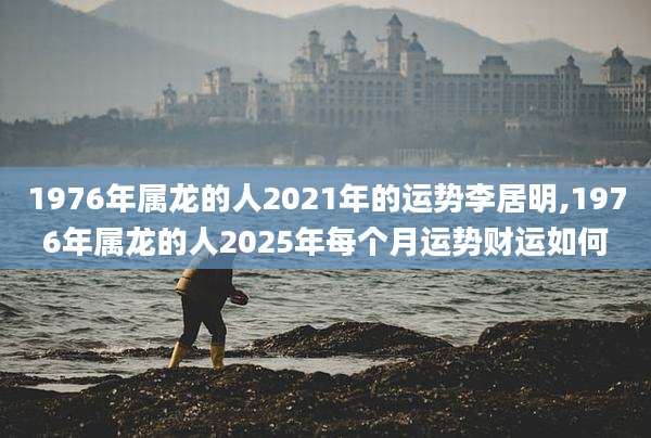 1976年属龙的人2021年的运势李居明,1976年属龙的人2025年每个月运势财运如何