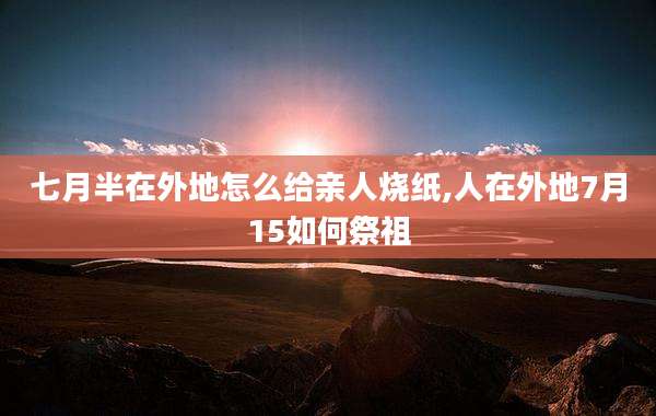 七月半在外地怎么给亲人烧纸,人在外地7月15如何祭祖