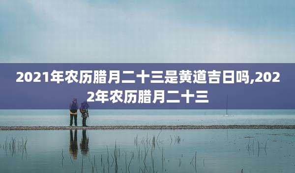 2021年农历腊月二十三是黄道吉日吗,2022年农历腊月二十三