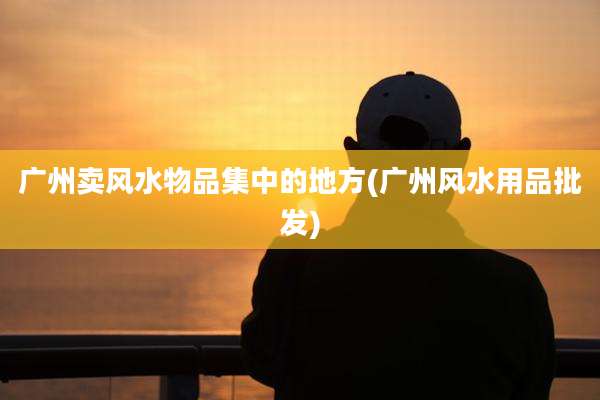 广州卖风水物品集中的地方(广州风水用品批发)