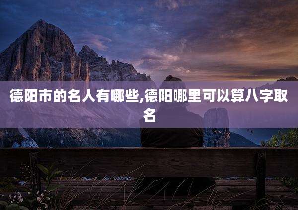 德阳市的名人有哪些,德阳哪里可以算八字取名
