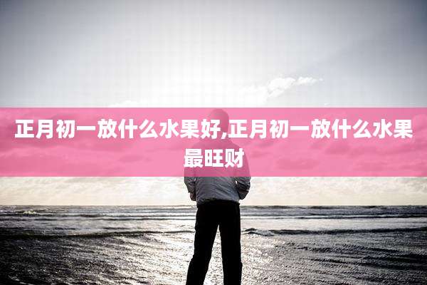 正月初一放什么水果好,正月初一放什么水果最旺财