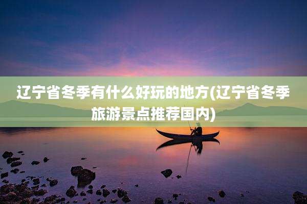 辽宁省冬季有什么好玩的地方(辽宁省冬季旅游景点推荐国内)