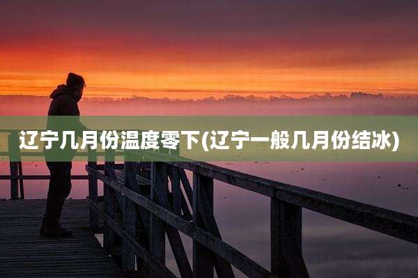 辽宁几月份温度零下(辽宁一般几月份结冰)