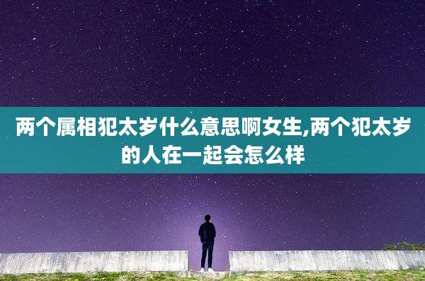 两个属相犯太岁什么意思啊女生,两个犯太岁的人在一起会怎么样