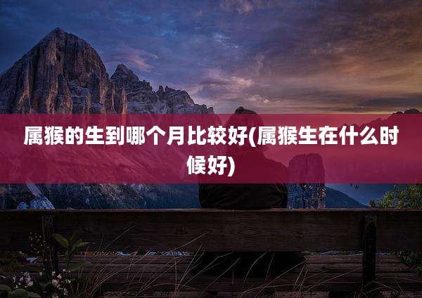 属猴的生到哪个月比较好(属猴生在什么时候好)