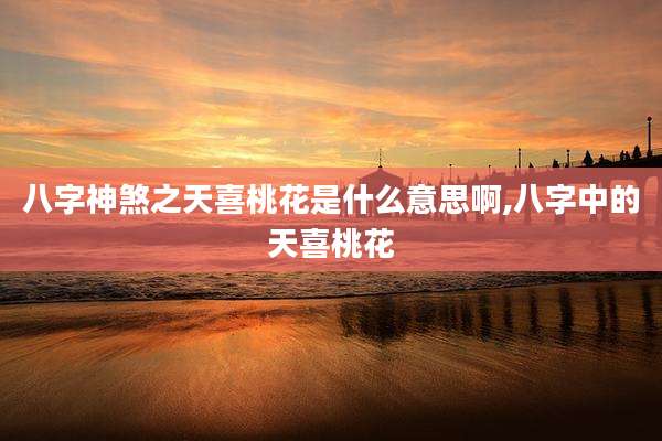 八字神煞之天喜桃花是什么意思啊,八字中的天喜桃花