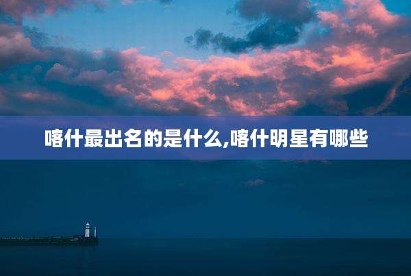 喀什最出名的是什么,喀什明星有哪些
