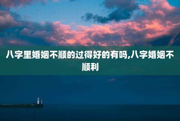 八字里婚姻不顺的过得好的有吗,八字婚姻不顺利