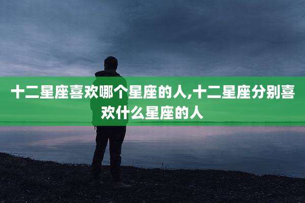 十二星座喜欢哪个星座的人,十二星座分别喜欢什么星座的人