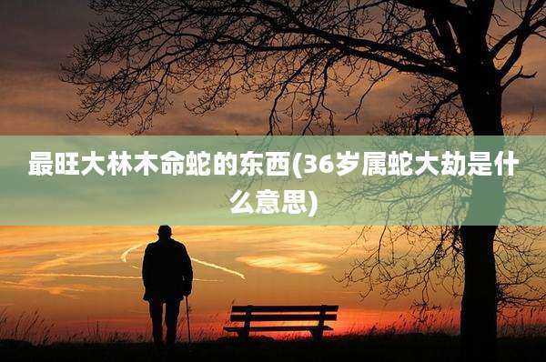 最旺大林木命蛇的东西(36岁属蛇大劫是什么意思)