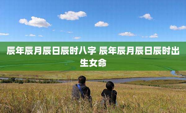 辰年辰月辰日辰时八字 辰年辰月辰日辰时出生女命